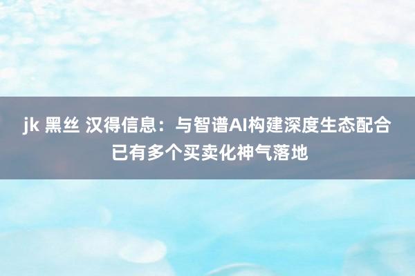 jk 黑丝 汉得信息：与智谱AI构建深度生态配合 已有多个买卖化神气落地