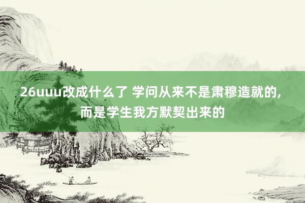 26uuu改成什么了 学问从来不是肃穆造就的， 而是学生我方默契出来的