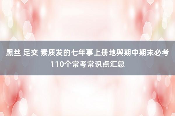 黑丝 足交 素质发的七年事上册地舆期中期末必考110个常考常识点汇总