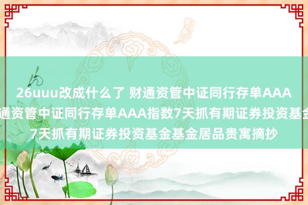 26uuu改成什么了 财通资管中证同行存单AAA指数7天抓有期: 财通资管中证同行存单AAA指数7天抓有期证券投资基金基金居品贵寓摘抄