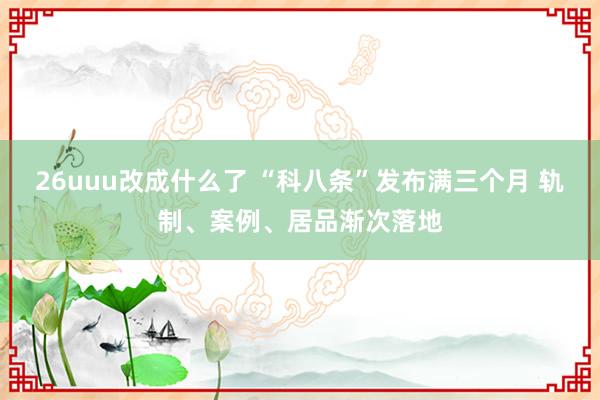 26uuu改成什么了 “科八条”发布满三个月 轨制、案例、居品渐次落地