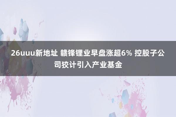 26uuu新地址 赣锋锂业早盘涨超6% 控股子公司狡计引入产业基金