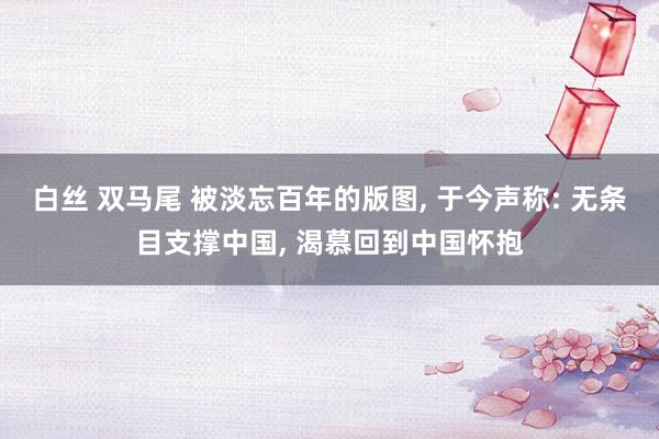 白丝 双马尾 被淡忘百年的版图， 于今声称: 无条目支撑中国， 渴慕回到中国怀抱