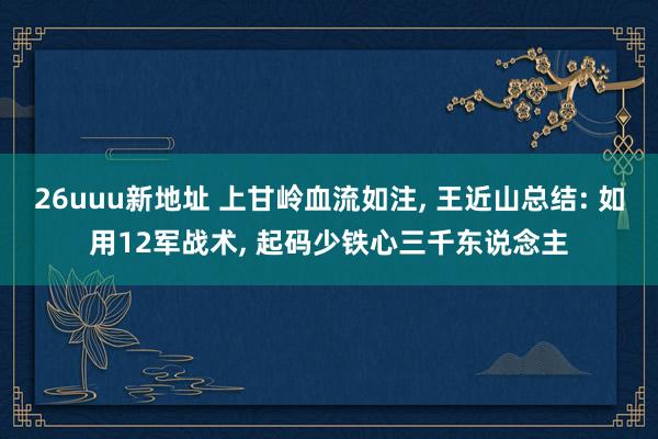 26uuu新地址 上甘岭血流如注， 王近山总结: 如用12军战术， 起码少铁心三千东说念主