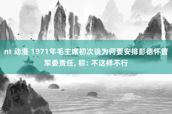 nt 动漫 1971年毛主席初次谈为何要安排彭德怀管军委责任， 称: 不这样不行