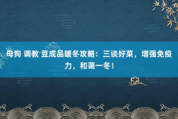 母狗 调教 豆成品暖冬攻略：三谈好菜，增强免疫力，和蔼一冬！