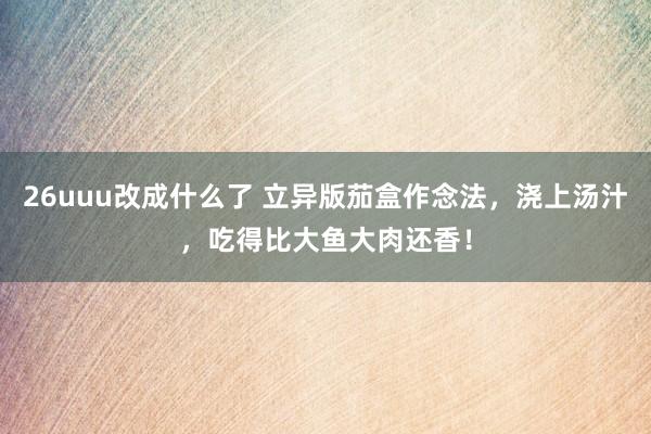 26uuu改成什么了 立异版茄盒作念法，浇上汤汁，吃得比大鱼大肉还香！