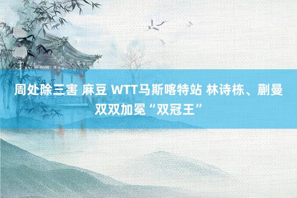 周处除三害 麻豆 WTT马斯喀特站 林诗栋、蒯曼双双加冕“双冠王”