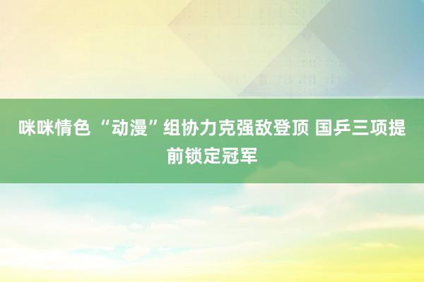 咪咪情色 “动漫”组协力克强敌登顶 国乒三项提前锁定冠军