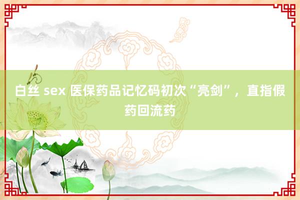 白丝 sex 医保药品记忆码初次“亮剑”，直指假药回流药