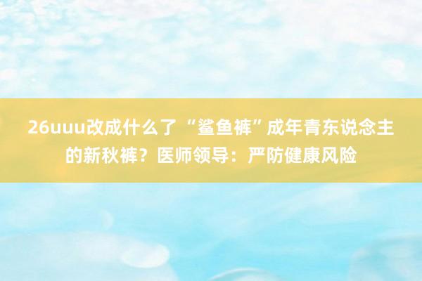 26uuu改成什么了 “鲨鱼裤”成年青东说念主的新秋裤？医师领导：严防健康风险