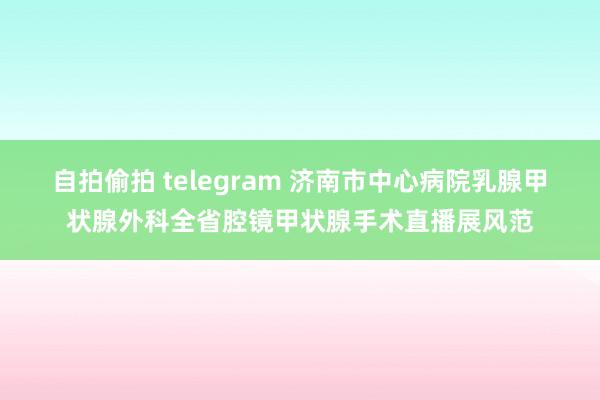 自拍偷拍 telegram 济南市中心病院乳腺甲状腺外科全省腔镜甲状腺手术直播展风范