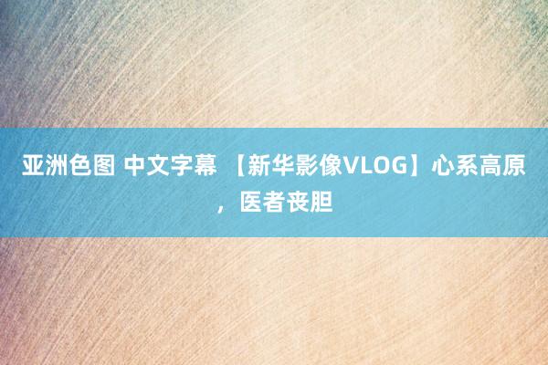 亚洲色图 中文字幕 【新华影像VLOG】心系高原，医者丧胆