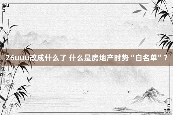 26uuu改成什么了 什么是房地产时势“白名单”？