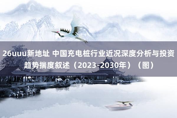 26uuu新地址 中国充电桩行业近况深度分析与投资趋势揣度叙述（2023-2030年）（图）