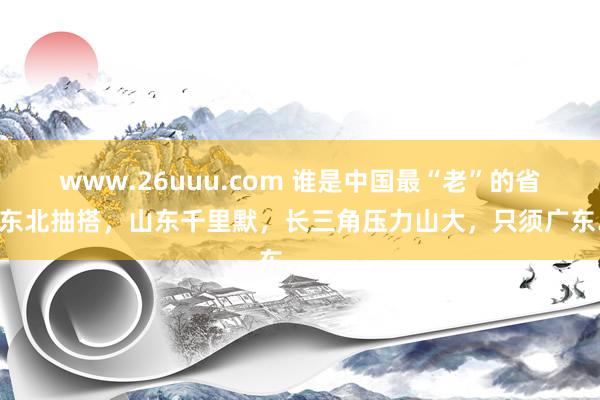 www.26uuu.com 谁是中国最“老”的省份？东北抽搭，山东千里默，长三角压力山大，只须广东……