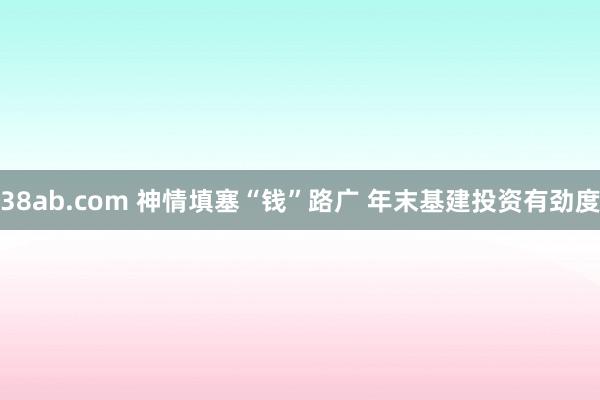 38ab.com 神情填塞“钱”路广 年末基建投资有劲度