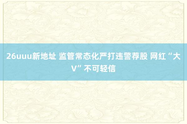 26uuu新地址 监管常态化严打违警荐股 网红“大V”不可轻信