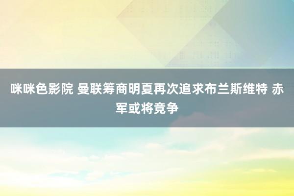 咪咪色影院 曼联筹商明夏再次追求布兰斯维特 赤军或将竞争