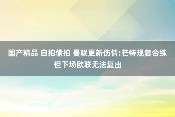 国产精品 自拍偷拍 曼联更新伤情:芒特规复合练但下场欧联无法复出