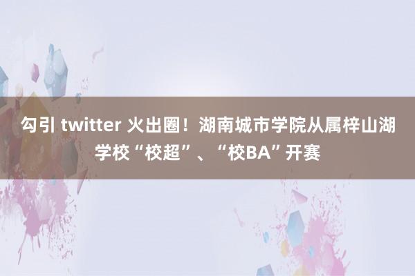 勾引 twitter 火出圈！湖南城市学院从属梓山湖学校“校超”、“校BA”开赛