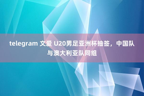 telegram 文爱 U20男足亚洲杯抽签，中国队与澳大利亚队同组