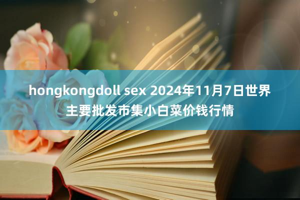 hongkongdoll sex 2024年11月7日世界主要批发市集小白菜价钱行情