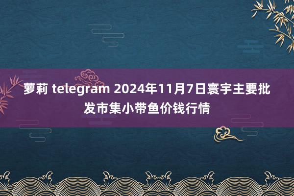 萝莉 telegram 2024年11月7日寰宇主要批发市集小带鱼价钱行情