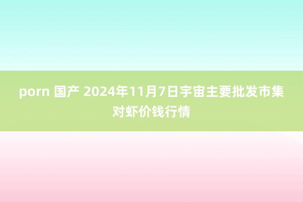 porn 国产 2024年11月7日宇宙主要批发市集对虾价钱行情