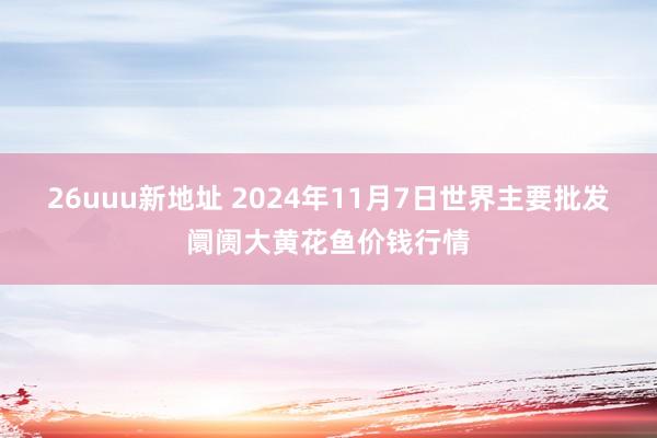 26uuu新地址 2024年11月7日世界主要批发阛阓大黄花鱼价钱行情