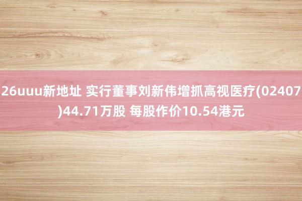 26uuu新地址 实行董事刘新伟增抓高视医疗(02407)44.71万股 每股作价10.54港元