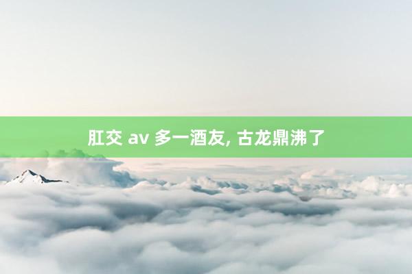 肛交 av 多一酒友， 古龙鼎沸了