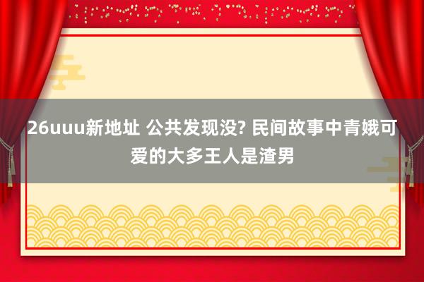 26uuu新地址 公共发现没? 民间故事中青娥可爱的大多王人是渣男