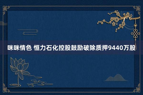 咪咪情色 恒力石化控股鼓励破除质押9440万股