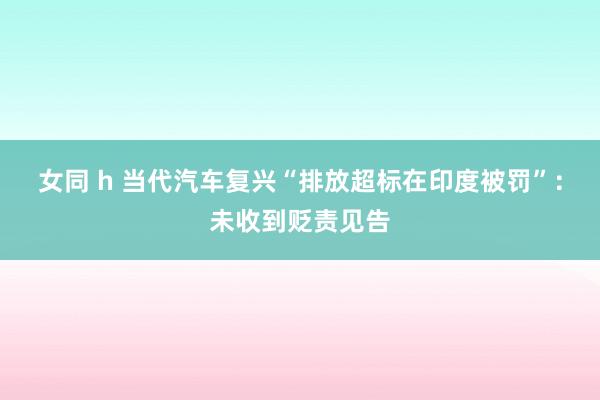 女同 h 当代汽车复兴“排放超标在印度被罚”：未收到贬责见告