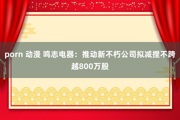 porn 动漫 鸣志电器：推动新不朽公司拟减捏不跨越800万股