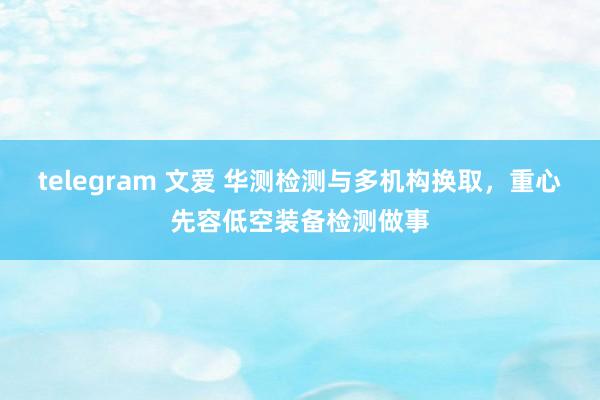 telegram 文爱 华测检测与多机构换取，重心先容低空装备检测做事