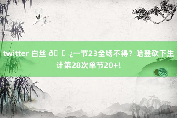 twitter 白丝 🐿一节23全场不得？哈登砍下生计第28次单节20+！