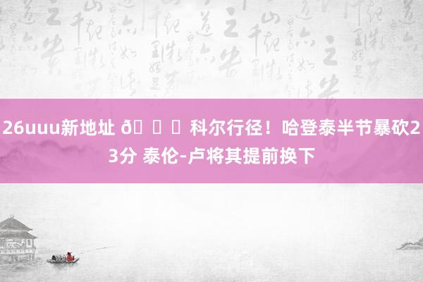 26uuu新地址 😂科尔行径！哈登泰半节暴砍23分 泰伦-卢将其提前换下