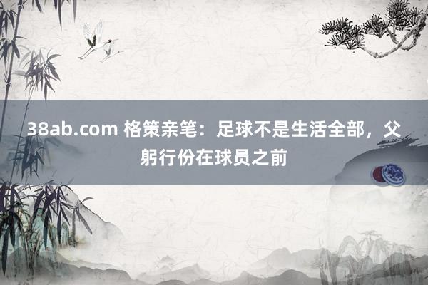 38ab.com 格策亲笔：足球不是生活全部，父躬行份在球员之前