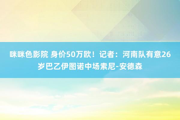 咪咪色影院 身价50万欧！记者：河南队有意26岁巴乙伊图诺中场索尼-安德森