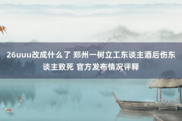 26uuu改成什么了 郑州一树立工东谈主酒后伤东谈主致死 官方发布情况评释