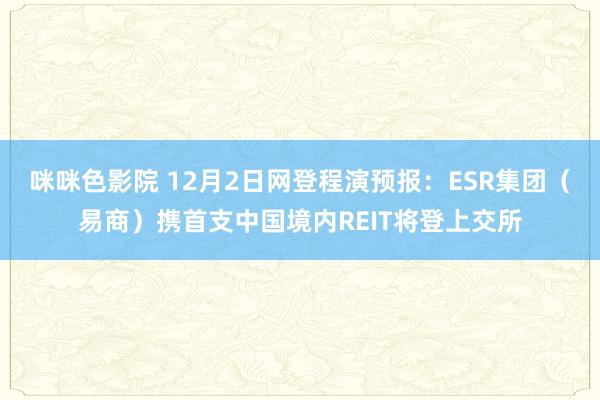 咪咪色影院 12月2日网登程演预报：ESR集团（易商）携首支中国境内REIT将登上交所