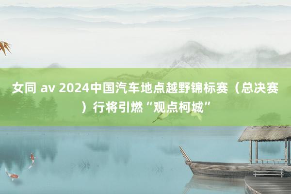 女同 av 2024中国汽车地点越野锦标赛（总决赛）行将引燃“观点柯城”