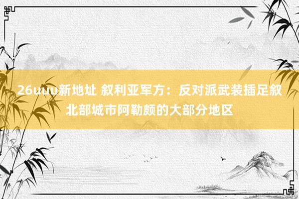 26uuu新地址 叙利亚军方：反对派武装插足叙北部城市阿勒颇的大部分地区