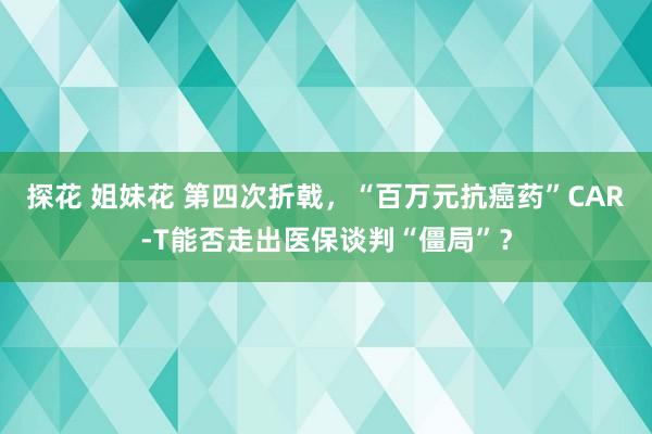 探花 姐妹花 第四次折戟，“百万元抗癌药”CAR-T能否走出医保谈判“僵局”？