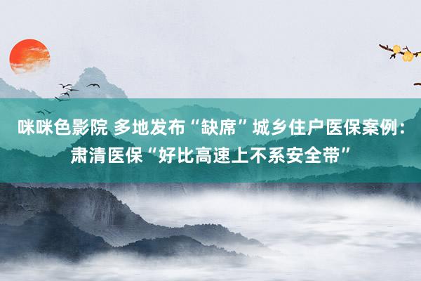 咪咪色影院 多地发布“缺席”城乡住户医保案例：肃清医保“好比高速上不系安全带”