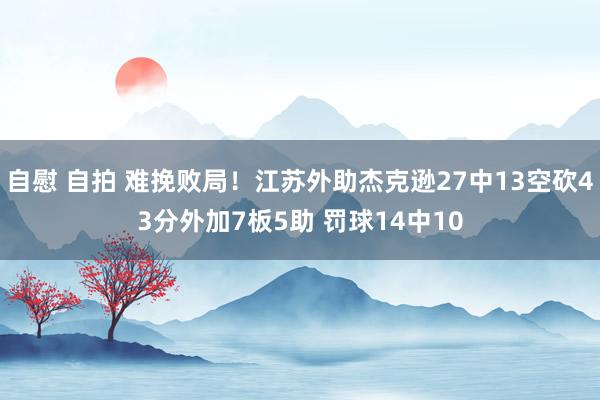 自慰 自拍 难挽败局！江苏外助杰克逊27中13空砍43分外加7板5助 罚球14中10