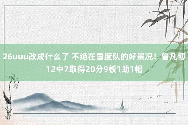 26uuu改成什么了 不绝在国度队的好景况！曾凡博12中7取得20分9板1助1帽