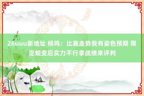 26uuu新地址 杨鸣：比赛走势我有姿色预期 限定蜕变后实力不行拿战绩来评判